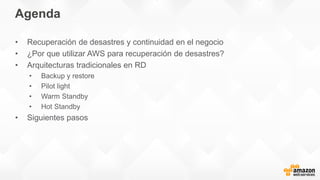 Agenda
• Recuperación de desastres y continuidad en el negocio
• ¿Por que utilizar AWS para recuperación de desastres?
• Arquitecturas tradicionales en RD
• Backup y restore
• Pilot light
• Warm Standby
• Hot Standby
• Siguientes pasos
 