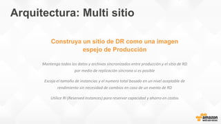 Construya un sitio de DR como una imagen
espejo de Producción
Mantenga todos los datos y archivos sincronizados entre producción y el sitio de RD
por medio de replicación síncrona si es posible
Escoja el tamaño de instancias y el numero total basado en un nivel aceptable de
rendimiento sin necesidad de cambios en caso de un evento de RD
Utilice RI (Reserved Instances) para reservar capacidad y ahorro en costos
Arquitectura: Multi sitio
 