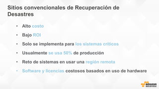 Sitios convencionales de Recuperación de
Desastres
• Alto costo
• Bajo ROI
• Solo se implementa para los sistemas críticos
• Usualmente se usa 50% de producción
• Reto de sistemas en usar una región remota
• Software y licencias costosos basados en uso de hardware
 