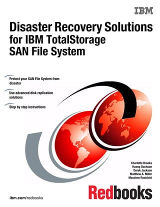 Front cover


Disaster Recovery Solutions
for IBM TotalStorage
SAN File System

Protect your SAN File System from
disaster

Use advanced disk replication
solutions

Step by step instructions




                                                   Charlotte Brooks
                                                    Huang Dachuan
                                                     Derek Jackson
                                                   Matthew A. Miller
                                                  Massimo Rosichini




ibm.com/redbooks
 