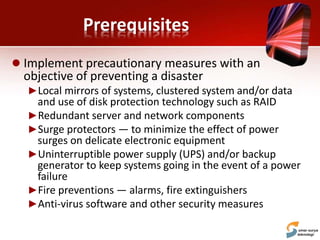 Prerequisites
 Implement precautionary measures with an
objective of preventing a disaster
►Local mirrors of systems, clustered system and/or data
and use of disk protection technology such as RAID
►Redundant server and network components
►Surge protectors — to minimize the effect of power
surges on delicate electronic equipment
►Uninterruptible power supply (UPS) and/or backup
generator to keep systems going in the event of a power
failure
►Fire preventions — alarms, fire extinguishers
►Anti-virus software and other security measures
 