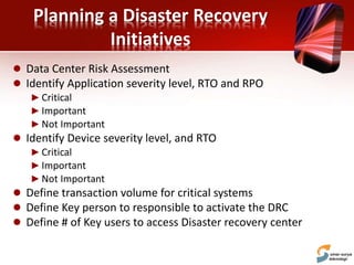 Planning a Disaster Recovery
Initiatives
 Data Center Risk Assessment
 Identify Application severity level, RTO and RPO
►Critical
►Important
►Not Important
 Identify Device severity level, and RTO
►Critical
►Important
►Not Important
 Define transaction volume for critical systems
 Define Key person to responsible to activate the DRC
 Define # of Key users to access Disaster recovery center
 