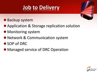 Job to Delivery
 Backup system
 Application & Storage replication solution
 Monitoring system
 Network & Communication system
 SOP of DRC
 Managed service of DRC Operation
 