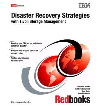 Front cover

Disaster Recovery Strategies
with Tivoli Storage Management



Keeping your TSM server and clients
safe from disaster

How and why to build a disaster
recovery plan

Testing your disaster
recovery plan




                                                      Charlotte Brooks
                                                    Matthew Bedernjak
                                                            Igor Juran
                                                       John Merryman



ibm.com/redbooks
 