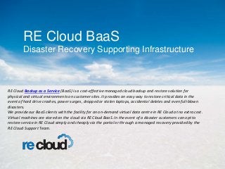 RE Cloud BaaS
Disaster Recovery Supporting Infrastructure
RE Cloud Backup as a Service (BaaS) is a cost-effective managed cloud backup and restore solution for
physical and virtual environments on customer sites. It provides an easy way to restore critical data in the
event of hard drive crashes, power surges, dropped or stolen laptops, accidental deletes and even full-blown
disasters.
We provide our BaaS clients with the facility for an on-demand virtual data centre in RE Cloud at no extra cost.
Virtual machines are stored on the cloud via RE Cloud BaaS. In the event of a disaster customers can opt to
restore service in RE Cloud simply and cheaply via the portal or through a managed recovery provided by the
RE Cloud Support Team.
 