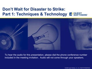 Don‟t Wait for Disaster to Strike:
Part 1: Techniques & Technology




 To hear the audio for this presentation, please dial the phone conference number
 included in the meeting invitation. Audio will not come through your speakers.



                                                           © 2008 Quest Software, Inc. ALL RIGHTS RESERVED.
 