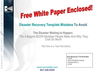 Disaster Recovery Template Mistakes  To Avoid ,[object Object],[object Object],[object Object],Kurt Buckardt, CTO Konsultek - CISSP  - NSA IAM/IEM Certified -  Member ISACA - CCSE Free White Paper Enclosed! www.konsultek.com 847.426.9355 
