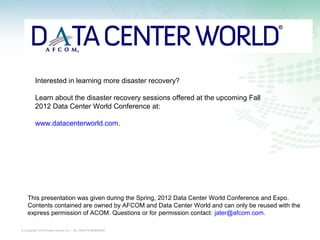 Interested in learning more disaster recovery?

         Learn about the disaster recovery sessions offered at the upcoming Fall
         2012 Data Center World Conference at:

         www.datacenterworld.com.




    This presentation was given during the Spring, 2012 Data Center World Conference and Expo.
    Contents contained are owned by AFCOM and Data Center World and can only be reused with the
    express permission of ACOM. Questions or for permission contact: jater@afcom.com.

© Copyright 2012 Power Assure, Inc. – ALL RIGHTS RESERVED
 