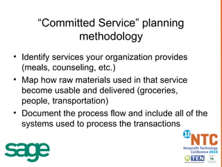 “ Committed Service” planning methodology Identify services your organization provides (meals, counseling, etc.) Map how raw materials used in that service become usable and delivered (groceries, people, transportation) Document the process flow and include all of the systems used to process the transactions 