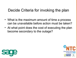 Decide Criteria for invoking the plan What is the maximum amount of time a process can be unavailable before action must be taken? At what point does the cost of executing the plan become secondary to the outage? 