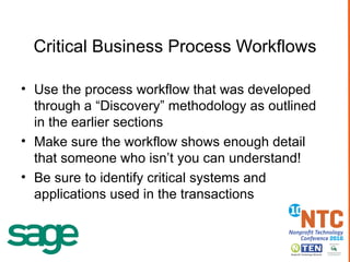 Critical Business Process Workflows Use the process workflow that was developed through a “Discovery” methodology as outlined in the earlier sections Make sure the workflow shows   enough detail that someone who isn’t you can understand! Be sure to identify critical systems and applications used in the transactions 