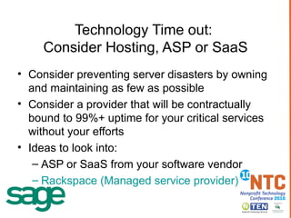 Technology Time out:  Consider Hosting, ASP or SaaS Consider preventing server disasters by owning and maintaining as few as possible Consider a provider that will be contractually bound to 99%+ uptime for your critical services without your efforts Ideas to look into: ASP or SaaS from your software vendor Rackspace (Managed service provider) 