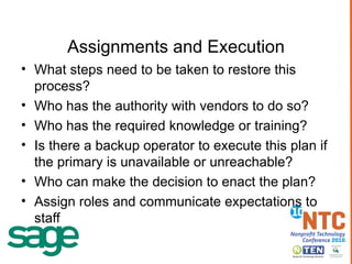 Assignments and Execution What steps need to be taken to restore this process? Who has the authority with vendors to do so? Who has the required knowledge or training? Is there a backup operator to execute this plan if the primary is unavailable or unreachable? Who can make the decision to enact the plan? Assign roles and communicate expectations to staff 