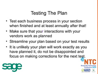 Testing The Plan Test each business process in your section when finished and at least annually after that! Make sure that you r  interactions with your vendors work as planned Streamline your plan based on your test results It is unlikely your plan will work exactly as you have planned it, do not be disappointed and focus on making corrections for the next test.  
