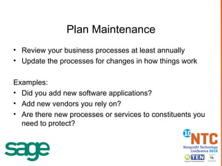 Plan Maintenance Review your business processes at least annually Update the processes for changes in how things work Examples: Did you add new software applications? Add new vendors you rely on? Are there new processes or services to constituents you need to protect? 