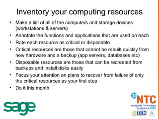 Inventory your computing resources Make a list of all of the computers and storage devices (workstations & servers) Annotate the functions and applications that are used on each Rate each resource as critical or disposable Critical resources are those that cannot be rebuilt quickly from new hardware and a backup (app servers, databases etc) Disposable resources are those that can be recreated from backups and install disks easily Focus your attention on plans to recover from failure of only the critical resources as your first step Do it this month 