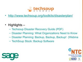 http://www.techsoup.org/toolkits/disasterplan/ Highlights – Techsoup Disaster Recovery Guide (PDF) Disaster Planning: What Organizations Need to Know to Protect Their Tech  (Webinar) Disaster Planning: Backup, Backup, Backup!  (Webinar) TechSoup Stock: Backup Software   