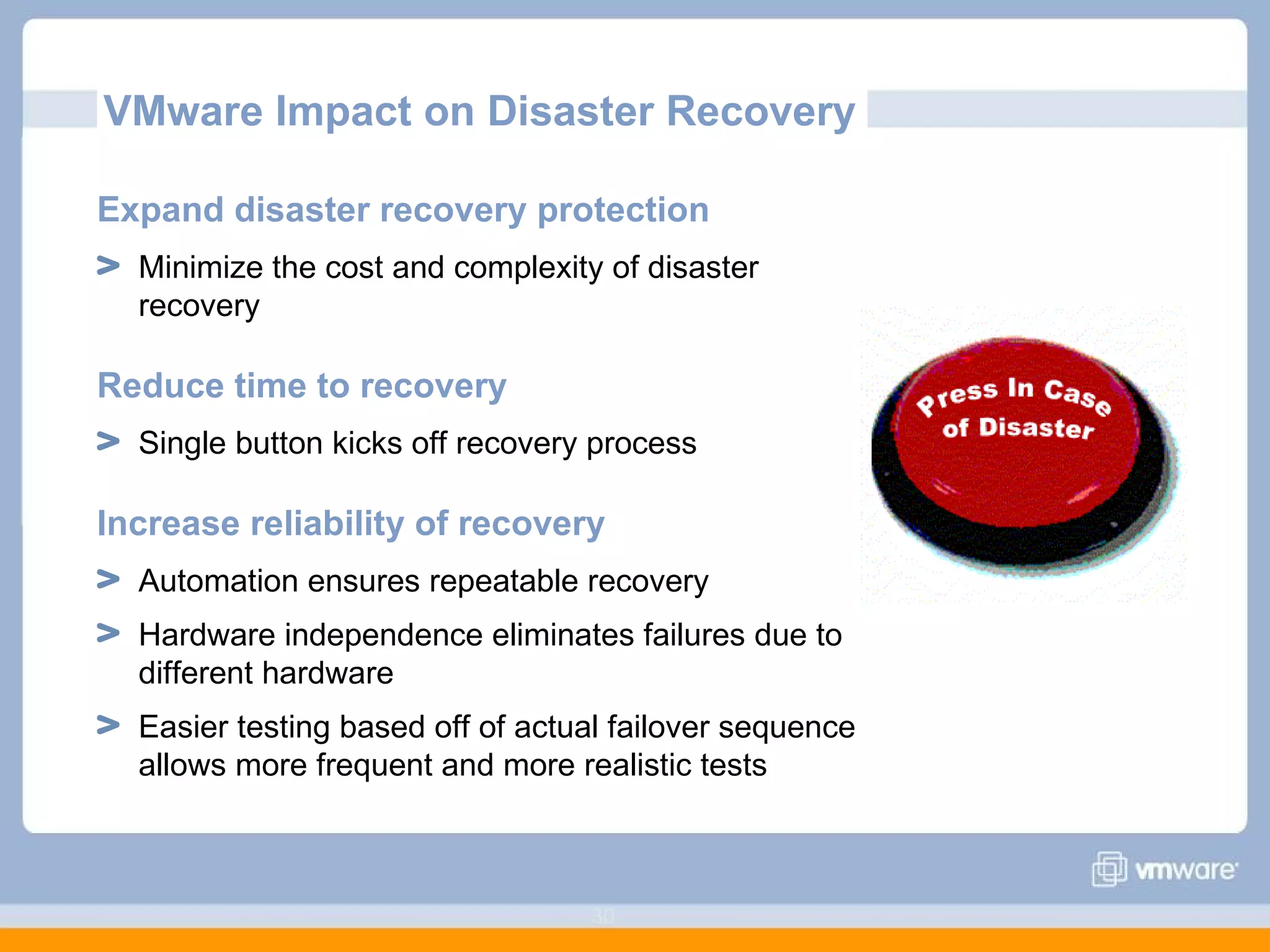 VMware Impact on Disaster Recovery Expand disaster recovery protection Minimize the cost and complexity of disaster recovery  Reduce time to recovery Single button kicks off recovery process Increase reliability of recovery Automation ensures repeatable recovery Hardware independence eliminates failures due to different hardware Easier testing based off of actual failover sequence allows more frequent and more realistic tests 