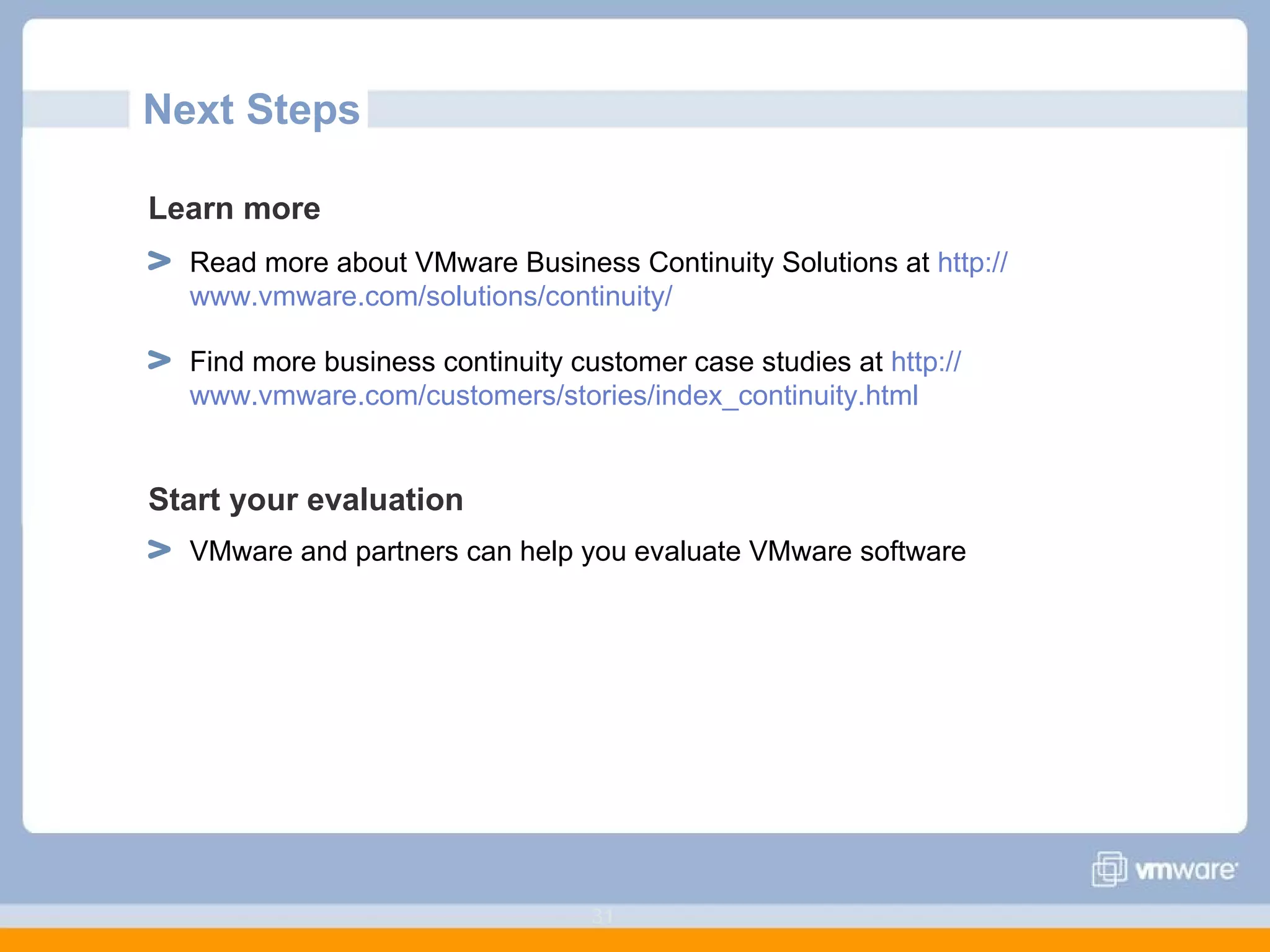 Next Steps Learn more   Read more about VMware Business Continuity Solutions at  http:// www.vmware.com /solutions/continuity/ Find more business continuity customer case studies at  http:// www.vmware.com/customers/stories/index_continuity.html Start your evaluation VMware and partners can help you evaluate VMware software 