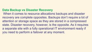 Data Backup vs Disaster Recovery
When it comes to resource allocations backups and disaster
recovery are complete opposites. Backups don’t require a lot of
attention or storage space as they are stored in a compressed
state. Disaster recovery, however, is the opposite. As it requires
a separate site with a fully operational IT environment ready if
you need to perform a failover at any moment.
 