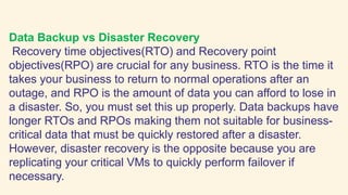 Data Backup vs Disaster Recovery
Recovery time objectives(RTO) and Recovery point
objectives(RPO) are crucial for any business. RTO is the time it
takes your business to return to normal operations after an
outage, and RPO is the amount of data you can afford to lose in
a disaster. So, you must set this up properly. Data backups have
longer RTOs and RPOs making them not suitable for business-
critical data that must be quickly restored after a disaster.
However, disaster recovery is the opposite because you are
replicating your critical VMs to quickly perform failover if
necessary.
 