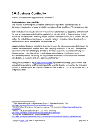 Copyright © Online Tech 2013. All Rights Reserved page 10 of 36
3.0. Business Continuity
Within a business continuity plan exists a few steps:9
Business Impact Analysis (BIA)
This involves determining the operational and financial impact of a potential disaster or
disruption, including loss of sales, credibility, compliance fines, legal fees, PR management, etc.
It also includes measuring the amount of financial/operational damage depending on the time of
the year. A risk assessment should be conducted as part of the BIA to determine what kind of
assets are actually at risk – including people, property, critical infrastructure, IT systems, etc.; as
well as the probability and significance of possible hazards – including natural disasters, fires,
mechanical problems, supply failure, cyber attacks; etc.10
Mapping out your business model and determining where the interdependencies lie between the
different departments and vendors within your company is also part of the BIA. The larger the
organization, the more challenging it will be to develop a successful business continuity and
disaster recovery plan. Sometimes organizational restructuring and business process or
workflow realignment is necessary not only to create a business continuity/disaster recovery
plan, but also to maximize and drive operational efficiency.11
Ready.gov/business has a BIA worksheet available12
(seen below) to help you document and
calculate the operational and financial impact of a potential disaster by matching the timing and
duration of an interruption with the loss of sales/income, as well as on a per department, service
and process basis.
9
FEMA (Federal Emergency Management Agency), Business Continuity Plan;
http://www.ready.gov/business/implementation/continuity
10
FEMA (Federal Emergency Management Agency, Risk Assessment; http://www.ready.gov/risk-
assessment
11
Online Tech, Business Continuity in Lean Times (Webinar);
http://www.onlinetech.com/events/business-continuity-in-lean-times
12
Ready.gov, Business Impact Analysis Worksheet;
http://www.ready.gov/sites/default/files/documents/files/BusinessImpactAnalysis_Worksheet.pdf
 