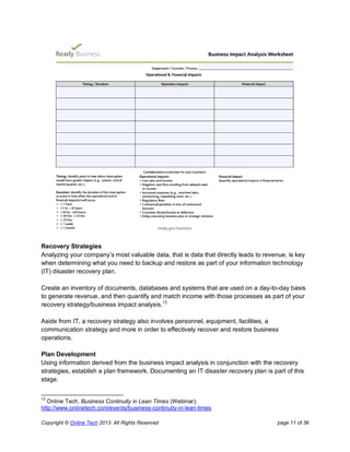 Copyright © Online Tech 2013. All Rights Reserved page 11 of 36
Recovery Strategies
Analyzing your company’s most valuable data, that is data that directly leads to revenue, is key
when determining what you need to backup and restore as part of your information technology
(IT) disaster recovery plan.
Create an inventory of documents, databases and systems that are used on a day-to-day basis
to generate revenue, and then quantify and match income with those processes as part of your
recovery strategy/business impact analysis.13
Aside from IT, a recovery strategy also involves personnel, equipment, facilities, a
communication strategy and more in order to effectively recover and restore business
operations.
Plan Development
Using information derived from the business impact analysis in conjunction with the recovery
strategies, establish a plan framework. Documenting an IT disaster recovery plan is part of this
stage.
13
Online Tech, Business Continuity in Lean Times (Webinar);
http://www.onlinetech.com/events/business-continuity-in-lean-times
 