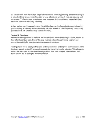Copyright © Online Tech 2013. All Rights Reserved page 12 of 36
As can be seen from the multiple steps within business continuity planning, disaster recovery is
a subset within a larger overarching plan to keep a business running. It involves restoring and
recovering IT infrastructure, including servers, networks, devices, data and connectivity (see
section 4.0 Disaster Recovery for more).
A data backup plan involves choosing the right hardware and software backup procedures for
your company, scheduling and implementing backups as well as checking/testing for accuracy
(see section 5.3.1. Offsite Backup Options for more).
Testing & Exercises
Develop a testing process to measure the efficiency and effectiveness of your plans, as well as
how often to conduct tests. Part of this step involves establishing a training program and
conducting training for your company/business continuity team.
Testing allows you to clearly define roles and responsibilities and improve communication within
the team, as well as identify any weaknesses in the plans that require attention. This allows you
to allocate resources as needed to fill the gaps and build up a stronger, more resilient plan.
Read section 5.5.3 Testing for more information.
 