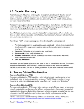 Copyright © Online Tech 2013. All Rights Reserved page 13 of 36
4.0. Disaster Recovery
As an integral part of business continuity plan development, creating an IT disaster recovery
plan is essential to keep businesses running as they increasingly rely on IT infrastructure
(networks, servers, systems, databases, devices, connectivity, power, etc.) to collect, process
and store mission-critical data.
A disaster recovery plan is designed to restore IT operations at an alternate site after a major
system disruption with long-term effects. After successfully transferring systems, the goal is to
restore, recover, test affected systems and put them back in operation.
Your IT infrastructure is, in most cases, the lifeblood of your organization. When websites are
down or patient data is unavailable due to hacking, natural disasters, hardware failure or human
error, businesses cannot survive.
According to FEMA, a recovery strategy should be developed for each component:
 Physical environment in which data/servers are stored – data centers equipped with
climate control, fire suppression systems, alarm systems, authorization and access
security, etc.
 Hardware – Networks, servers, devices and peripherals.
 Connectivity – Fiber, cable, wireless, etc.
 Software applications – Email, data exchange, project management, electronic
healthcare record systems, etc.
 Data and restoration
Identify the critical software applications and data, as well as the hardware required to run them.
Additionally, determining your company’s custom recovery point and time objectives can
prepare you for recovery success by creating guidelines around when data must be recovered.
4.1. Recovery Point and Time Objectives
Recovery Point Objective (RPO)
A recovery point objective (RPO) specifies a point in time that data must be recovered and
backed up in order for business operations to resume. The RPO determines the minimum
frequency at which interval backups need to occur, from every hour to every 5 minutes.14
Recovery Time Objective (RTO)
The recovery time objective (RTO) refers to the maximum length of time a system (or computer,
network or application) can be down after a failure or disaster before the company is negatively
impacted by the downtime. Determining the amount of lost revenue per amount of lost time can
help determine which applications and systems are critical to business sustainability.
14
Online Tech, Seeking a Disaster Recovery Solution? Five Questions to Ask Your DR Provider;
http://resource.onlinetech.com/five-questions-to-ask-your-disaster-recovery-provider/
 