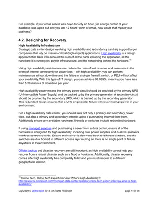 Copyright © Online Tech 2013. All Rights Reserved page 14 of 36
For example, if your email server was down for only an hour, yet a large portion of your
database was wiped out and you lost 12 hours’ worth of email, how would that impact your
business?
4.2. Designing for Recovery
High Availability Infrastructure
Strategic data center design involving high availability and redundancy can help support larger
companies that rely on mission-critical (high-impact) applications. High availability is a design
approach that takes into account the sum of all the parts including the application, all the
hardware it is running on, power infrastructure, and the networking behind the hardware.15
Using high availability architecture can reduce the risks of lost revenue and customers in the
event of Internet connectivity or power loss – with high availability, you can perform
maintenance without downtime and the failure of a single firewall, switch, or PDU will not affect
your availability. With this type of IT design, you can achieve 99.999%, meaning you have less
than 5.26 minutes of downtime per year.
High availability power means the primary power circuit should be provided by the primary UPS
(Uninterruptible Power Supply) and be backed up by the primary generator. A secondary circuit
should be provided by the secondary UPS, which is backed up by the secondary generator.
This redundant design ensures that a UPS or generator failure will never interrupt power in your
environment.
For a high availability data center, you should seek not only a primary and secondary power
feed, but also a primary and secondary Internet uplink if purchasing Internet from them.
Additionally ensure any available hardware, firewalls or switches include redundant hardware.
If using managed services and purchasing a server from a data center, ensure all of the
hardware is configured for high availability, including dual power supplies and dual NIC (network
interface controller) cards. Ensure their server is also wired back to different switches, and the
switches are dual homed to different access layer routing so there is no single point of failure
anywhere in the environment.
Offsite backup and disaster recovery are still important; as high availability cannot help you
recover from a natural disaster such as a flood or hurricane. Additionally, disaster recovery
comes after high availability has completely failed and you must recover to a different
geographical location.
15
Online Tech, Online Tech Expert Interview: What is High Availability?;
http://resource.onlinetech.com/michigan-data-center-operator-online-tech-expert-interview-what-is-high-
availability/
 