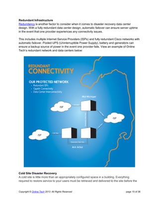 Copyright © Online Tech 2013. All Rights Reserved page 15 of 36
Redundant Infrastructure
Redundancy is another factor to consider when it comes to disaster recovery data center
design. With a fully redundant data center design, automatic failover can ensure server uptime
in the event that one provider experiences any connectivity issues.
This includes multiple Internet Service Providers (ISPs) and fully redundant Cisco networks with
automatic failover. Pooled UPS (Uninterruptible Power Supply), battery and generators can
ensure a backup source of power in the event one provider fails. View an example of Online
Tech’s redundant network and data centers below:
Cold Site Disaster Recovery
A cold site is little more than an appropriately configured space in a building. Everything
required to restore service to your users must be retrieved and delivered to the site before the
 