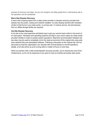 Copyright © Online Tech 2013. All Rights Reserved page 16 of 36
process of recovery can begin. As you can imagine, the delay going from a cold backup site to
full operation can be substantial.
Warm Site Disaster Recovery
A warm site is leasing space from a data center provider or disaster recovery provider that
already has the power, cooling and network installed. It is also already stocked with hardware
similar to that found in your data center, or primary site. To restore service, the last backups
from an offsite storage facility are required.
Hot Site Disaster Recovery
A hot site is the most expensive yet fastest way to get your servers back online in the event of
an interruption. Hardware and operating systems are kept in sync and in place at a data center
provider's facility in order to quickly restore operations. Real time synchronization between the
two sites may be used to completely mirror the data environment of the original site using wide
area network links and specialized software. Following a disruption to the original site, the hot
site exists so that the organization can relocate with minimal losses to normal operations.
Ideally, a hot site will be up and running within a matter of hours or even less.
When you partner with a data center/disaster recovery provider, you're sharing the cost of the
infrastructure, so it's not as expensive if you were to have an entirely secondary data center.
 