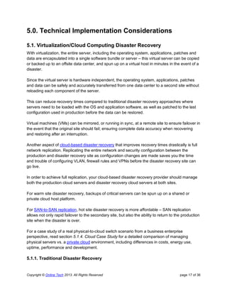 Copyright © Online Tech 2013. All Rights Reserved page 17 of 36
5.0. Technical Implementation Considerations
5.1. Virtualization/Cloud Computing Disaster Recovery
With virtualization, the entire server, including the operating system, applications, patches and
data are encapsulated into a single software bundle or server – this virtual server can be copied
or backed up to an offsite data center, and spun up on a virtual host in minutes in the event of a
disaster.
Since the virtual server is hardware independent, the operating system, applications, patches
and data can be safely and accurately transferred from one data center to a second site without
reloading each component of the server.
This can reduce recovery times compared to traditional disaster recovery approaches where
servers need to be loaded with the OS and application software, as well as patched to the last
configuration used in production before the data can be restored.
Virtual machines (VMs) can be mirrored, or running in sync, at a remote site to ensure failover in
the event that the original site should fail; ensuring complete data accuracy when recovering
and restoring after an interruption.
Another aspect of cloud-based disaster recovery that improves recovery times drastically is full
network replication. Replicating the entire network and security configuration between the
production and disaster recovery site as configuration changes are made saves you the time
and trouble of configuring VLAN, firewall rules and VPNs before the disaster recovery site can
go live.
In order to achieve full replication, your cloud-based disaster recovery provider should manage
both the production cloud servers and disaster recovery cloud servers at both sites.
For warm site disaster recovery, backups of critical servers can be spun up on a shared or
private cloud host platform.
For SAN-to-SAN replication, hot site disaster recovery is more affordable – SAN replication
allows not only rapid failover to the secondary site, but also the ability to return to the production
site when the disaster is over.
For a case study of a real physical-to-cloud switch scenario from a business enterprise
perspective, read section 5.1.4. Cloud Case Study for a detailed comparison of managing
physical servers vs. a private cloud environment, including differences in costs, energy use,
uptime, performance and development.
5.1.1. Traditional Disaster Recovery
 