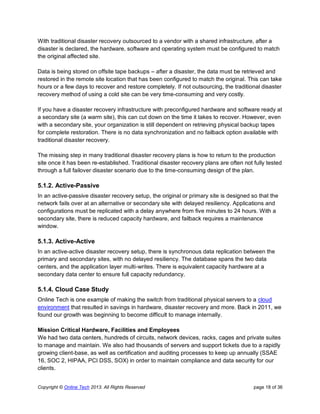 Copyright © Online Tech 2013. All Rights Reserved page 18 of 36
With traditional disaster recovery outsourced to a vendor with a shared infrastructure, after a
disaster is declared, the hardware, software and operating system must be configured to match
the original affected site.
Data is being stored on offsite tape backups – after a disaster, the data must be retrieved and
restored in the remote site location that has been configured to match the original. This can take
hours or a few days to recover and restore completely. If not outsourcing, the traditional disaster
recovery method of using a cold site can be very time-consuming and very costly.
If you have a disaster recovery infrastructure with preconfigured hardware and software ready at
a secondary site (a warm site), this can cut down on the time it takes to recover. However, even
with a secondary site, your organization is still dependent on retrieving physical backup tapes
for complete restoration. There is no data synchronization and no failback option available with
traditional disaster recovery.
The missing step in many traditional disaster recovery plans is how to return to the production
site once it has been re-established. Traditional disaster recovery plans are often not fully tested
through a full failover disaster scenario due to the time-consuming design of the plan.
5.1.2. Active-Passive
In an active-passive disaster recovery setup, the original or primary site is designed so that the
network fails over at an alternative or secondary site with delayed resiliency. Applications and
configurations must be replicated with a delay anywhere from five minutes to 24 hours. With a
secondary site, there is reduced capacity hardware, and failback requires a maintenance
window.
5.1.3. Active-Active
In an active-active disaster recovery setup, there is synchronous data replication between the
primary and secondary sites, with no delayed resiliency. The database spans the two data
centers, and the application layer multi-writes. There is equivalent capacity hardware at a
secondary data center to ensure full capacity redundancy.
5.1.4. Cloud Case Study
Online Tech is one example of making the switch from traditional physical servers to a cloud
environment that resulted in savings in hardware, disaster recovery and more. Back in 2011, we
found our growth was beginning to become difficult to manage internally.
Mission Critical Hardware, Facilities and Employees
We had two data centers, hundreds of circuits, network devices, racks, cages and private suites
to manage and maintain. We also had thousands of servers and support tickets due to a rapidly
growing client-base, as well as certification and auditing processes to keep up annually (SSAE
16, SOC 2, HIPAA, PCI DSS, SOX) in order to maintain compliance and data security for our
clients.
 