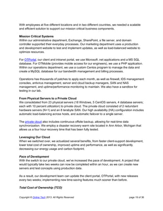 Copyright © Online Tech 2013. All Rights Reserved page 19 of 36
With employees at five different locations and in two different countries, we needed a scalable
and efficient solution to support our mission critical business components.
Mission Critical Systems
Within our administrative department, Exchange, SharePoint, a file server, and domain
controller supported their everyday processes. Our marketing department uses a production
and development website to test and implement updates, as well as load-balanced website to
optimize resources.
For OTPortal, our client and intranet portal, we use Microsoft .net applications and a MS SQL
database. For OTMobile (provides mobile access for our engineers), we use a PHP application.
Within our operations department, we use a custom Centos program to manage the data and
create a MySQL database for our bandwidth management and billing processes.
Operations has thousands of patches to apply each month, as well as firewall, IDS management
consoles, antivirus management, server and cloud backup managers, SAN and NAS
management, and uptime/performance monitoring to maintain. We also have a sandbox for
testing in our lab.
From Physical Servers to a Private Cloud
We consolidated from 23 physical servers (18 Windows, 5 CentOS servers, 4 database servers;
each with 10 percent utilization) to private cloud. The private cloud consisted of 2 redundant
hardware servers (N+1) and an 8 terabyte SAN. Our high availability (HA) configuration includes
automatic load-balancing across hosts, and automatic failover to a single server.
The private cloud also includes continuous offsite backup, allowing for real-time data
synchronization. We employ a disaster recovery warm site located in Ann Arbor, Michigan that
allows us a four hour recovery time that has been fully tested.
Leveraging Our Cloud
When we switched over, we actualized several benefits, from faster client-support development,
lower total cost of ownership, improved uptime and performance, as well as significantly
decreasing our energy usage and carbon footprint.
Pace of Development
With the switch to our private cloud, we’ve increased the pace of development. A project that
would typically take two weeks can now be completed within an hour, as we can create new
servers and test concepts using production data.
As a result, our development team can update the client portal, OTPortal, with new releases
every two weeks; implementing new time-saving features much sooner than before.
Total Cost of Ownership (TCO)
 