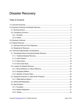 Copyright © Online Tech 2013. All Rights Reserved page 2 of 36
Disaster Recovery
Table of Contents
1.0. Executive Summary................................................................................................................. 4
2.0. Business Continuity and Disaster Recovery ........................................................................... 4
2.1. Business Drivers .................................................................................................................. 5
2.2. Compliance Concerns.......................................................................................................... 7
2.2.1. PCI DSS ........................................................................................................................ 7
2.2.2. HIPAA............................................................................................................................ 9
3.0. Business Continuity ............................................................................................................... 10
4.0. Disaster Recovery ................................................................................................................. 13
4.1. Recovery Point and Time Objectives ................................................................................ 13
4.2. Designing for Recovery...................................................................................................... 14
5.0. Technical Implementation Considerations ............................................................................ 17
5.1. Virtualization/Cloud Computing Disaster Recovery .......................................................... 17
5.1.1. Traditional Disaster Recovery..................................................................................... 17
5.1.2. Active-Passive............................................................................................................. 18
5.1.3. Active-Active................................................................................................................ 18
5.1.4. Cloud Case Study ....................................................................................................... 18
5.2. Location for Disaster Recovery.......................................................................................... 22
5.2.1. Micro-Sufficiency vs. Macro-Efficiency ....................................................................... 22
5.2.2. Geography Matters...................................................................................................... 23
5.2.3. Selection of Second Sites ........................................................................................... 23
5.3. Hardware Protection vs. Data Center Protection .............................................................. 24
5.3.1. Offsite Backup Options................................................................................................ 24
5.4. SAN-to-SAN Replication.................................................................................................... 28
5.5. Best Practices .................................................................................................................... 29
5.5.1. Encryption.................................................................................................................... 29
5.5.2. Network Replication .................................................................................................... 31
5.5.3. Testing......................................................................................................................... 32
 