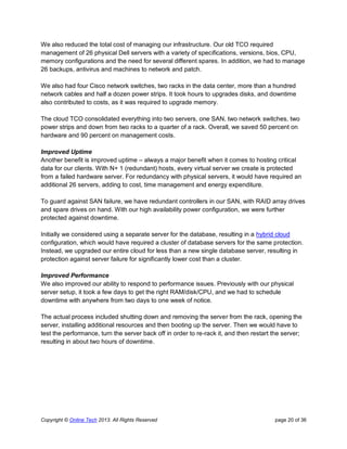 Copyright © Online Tech 2013. All Rights Reserved page 20 of 36
We also reduced the total cost of managing our infrastructure. Our old TCO required
management of 26 physical Dell servers with a variety of specifications, versions, bios, CPU,
memory configurations and the need for several different spares. In addition, we had to manage
26 backups, antivirus and machines to network and patch.
We also had four Cisco network switches, two racks in the data center, more than a hundred
network cables and half a dozen power strips. It took hours to upgrades disks, and downtime
also contributed to costs, as it was required to upgrade memory.
The cloud TCO consolidated everything into two servers, one SAN, two network switches, two
power strips and down from two racks to a quarter of a rack. Overall, we saved 50 percent on
hardware and 90 percent on management costs.
Improved Uptime
Another benefit is improved uptime – always a major benefit when it comes to hosting critical
data for our clients. With N+ 1 (redundant) hosts, every virtual server we create is protected
from a failed hardware server. For redundancy with physical servers, it would have required an
additional 26 servers, adding to cost, time management and energy expenditure.
To guard against SAN failure, we have redundant controllers in our SAN, with RAID array drives
and spare drives on hand. With our high availability power configuration, we were further
protected against downtime.
Initially we considered using a separate server for the database, resulting in a hybrid cloud
configuration, which would have required a cluster of database servers for the same protection.
Instead, we upgraded our entire cloud for less than a new single database server, resulting in
protection against server failure for significantly lower cost than a cluster.
Improved Performance
We also improved our ability to respond to performance issues. Previously with our physical
server setup, it took a few days to get the right RAM/disk/CPU, and we had to schedule
downtime with anywhere from two days to one week of notice.
The actual process included shutting down and removing the server from the rack, opening the
server, installing additional resources and then booting up the server. Then we would have to
test the performance, turn the server back off in order to re-rack it, and then restart the server;
resulting in about two hours of downtime.
 
