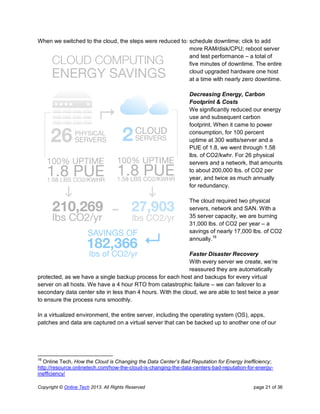 Copyright © Online Tech 2013. All Rights Reserved page 21 of 36
When we switched to the cloud, the steps were reduced to: schedule downtime; click to add
more RAM/disk/CPU; reboot server
and test performance – a total of
five minutes of downtime. The entire
cloud upgraded hardware one host
at a time with nearly zero downtime.
Decreasing Energy, Carbon
Footprint & Costs
We significantly reduced our energy
use and subsequent carbon
footprint. When it came to power
consumption, for 100 percent
uptime at 300 watts/server and a
PUE of 1.8, we went through 1.58
lbs. of CO2/kwhr. For 26 physical
servers and a network, that amounts
to about 200,000 lbs. of CO2 per
year, and twice as much annually
for redundancy.
The cloud required two physical
servers, network and SAN. With a
35 server capacity, we are burning
31,000 lbs. of CO2 per year – a
savings of nearly 17,000 lbs. of CO2
annually.16
Faster Disaster Recovery
With every server we create, we’re
reassured they are automatically
protected, as we have a single backup process for each host and backups for every virtual
server on all hosts. We have a 4 hour RTO from catastrophic failure – we can failover to a
secondary data center site in less than 4 hours. With the cloud, we are able to test twice a year
to ensure the process runs smoothly.
In a virtualized environment, the entire server, including the operating system (OS), apps,
patches and data are captured on a virtual server that can be backed up to another one of our
16
Online Tech, How the Cloud is Changing the Data Center’s Bad Reputation for Energy Inefficiency;
http://resource.onlinetech.com/how-the-cloud-is-changing-the-data-centers-bad-reputation-for-energy-
inefficiency/
 