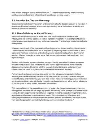 Copyright © Online Tech 2013. All Rights Reserved page 22 of 36
data centers and spun up in a matter of minutes.17
This makes both testing and full recovery
and failover much faster and efficient than if we still used physical servers.
5.2. Location for Disaster Recovery
Strategic distance between the primary and secondary sites for disaster recovery is important in
order to avoid natural disasters, ensure data synchronicity, allow for business scalability and
maximize operational efficiency.
5.2.1. Micro-Sufficiency vs. Macro-Efficiency
Micro-sufficiency is the concept in which your core functions or critical pieces of your
infrastructure are centrally located, as well as replicated regionally. In an example of business
model scaling, core departments may be human resources, IT and/or legal located centrally at a
headquarters.
However, each branch of the business in different regions has its own local core departments.
The idea behind this model is that risk is mitigated by dispersing core functions close to each
region and their local customers, and not solely in one location (headquarters). Each branch
also has different strategies to better serve their unique customers as their needs vary from
region to region.
Similarly, with disaster recovery planning, once you identify your critical business processes,
you can distribute those core functions into your various operational units in the event of a
disaster or interruption. Designing with this concept of redundancy and resiliency in your
infrastructure can result in a graceful and safe failover with efficient recovery.
Partnering with a disaster recovery data center provider allows your organization to take
advantage of the risk-mitigating benefits of the micro-sufficiency concept, while avoiding the
costs of building and maintaining your own data center. Instead of installing your own redundant
set of equipment in an alternate facility, colocation or disaster recovery with a partner allows you
to pay for space in a fully staffed, redundant environment.
With macro-efficiency, the concept is economy of scale – the bigger your company, the more
buying power you have and the larger equipment you can buy. In an example of business model
scaling, the core departments make blanket corporate decisions across their regional branches,
regardless of differences in customers and needs. Without recognizing differences and
identifying the workflow of interdependencies between different departments, the model suffers
from lack of organization and inability to identify and recover critical functions.18
17
Data Center Knowledge/Online Tech, How the Cloud Changes Disaster Recovery;
http://www.datacenterknowledge.com/archives/2011/07/26/how-the-cloud-changes-disaster-recovery/
18
Online Tech, Disaster Recovery in Depth; http://www.onlinetech.com/events/disaster-recovery-in-depth/
 