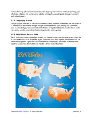 Copyright © Online Tech 2013. All Rights Reserved page 23 of 36
Micro-sufficiency is the ideal model for disaster recovery and business continuity planning, as it
effectively mitigates risk and presents a better strategy for protecting data through redundant
and resilient design.
5.2.2. Geography Matters
The geographic selection of low natural disaster zones is essential for lowering the risk of critical
IT infrastructure destruction. A large enough distance between your primary and secondary
sites ensures that your secondary site isn’t affected by a potential natural disaster. Read on for
more about specific parameters of secondary disaster recovery sites.
5.2.3. Selection of Second Sites
If your organization or primary site is located in a disaster-prone zone, consider a secondary site
in a landlocked and more temperate region. Compared to coastal regions, the Midwest has low
national averages for significant natural disasters such as floods, tornadoes, hurricanes and
fires that cause mass destruction and may be a threat to your business.
 