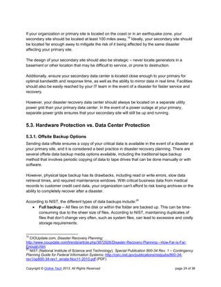 Copyright © Online Tech 2013. All Rights Reserved page 24 of 36
If your organization or primary site is located on the coast or in an earthquake zone, your
secondary site should be located at least 100 miles away.19
Ideally, your secondary site should
be located far enough away to mitigate the risk of it being affected by the same disaster
affecting your primary site.
The design of your secondary site should also be strategic – never locate generators in a
basement or other location that may be difficult to service, or prone to destruction.
Additionally, ensure your secondary data center is located close enough to your primary for
optimal bandwidth and response time, as well as the ability to mirror data in real time. Facilities
should also be easily reached by your IT team in the event of a disaster for faster service and
recovery.
However, your disaster recovery data center should always be located on a separate utility
power grid than your primary data center. In the event of a power outage at your primary,
separate power grids ensures that your secondary site will still be up and running.
5.3. Hardware Protection vs. Data Center Protection
5.3.1. Offsite Backup Options
Sending data offsite ensures a copy of your critical data is available in the event of a disaster at
your primary site, and it is considered a best practice in disaster recovery planning. There are
several offsite data backup media options available, including the traditional tape backup
method that involves periodic copying of data to tape drives that can be done manually or with
software.
However, physical tape backup has its drawbacks, including read or write errors, slow data
retrieval times, and required maintenance windows. With critical business data from medical
records to customer credit card data, your organization can’t afford to risk losing archives or the
ability to completely recover after a disaster.
According to NIST, the different types of data backups include:20
 Full backup – All files on the disk or within the folder are backed up. This can be time-
consuming due to the sheer size of files. According to NIST, maintaining duplicates of
files that don’t change very often, such as system files, can lead to excessive and costly
storage requirements.
19
CIOUpdate.com, Disaster Recovery Planning;
http://www.cioupdate.com/trends/article.php/3872926/Disaster-Recovery-Planning---How-Far-is-Far-
Enough.htm
20
NIST (National Institute of Science and Technology), Special Publication 800-34 Rev. 1 – Contingency
Planning Guide for Federal Information Systems; http://csrc.nist.gov/publications/nistpubs/800-34-
rev1/sp800-34-rev1_errata-Nov11-2010.pdf (PDF)
 