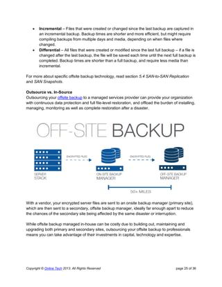 Copyright © Online Tech 2013. All Rights Reserved page 25 of 36
 Incremental – Files that were created or changed since the last backup are captured in
an incremental backup. Backup times are shorter and more efficient, but might require
compiling backups from multiple days and media, depending on when files where
changed.
 Differential – All files that were created or modified since the last full backup – if a file is
changed after the last backup, the file will be saved each time until the next full backup is
completed. Backup times are shorter than a full backup, and require less media than
incremental.
For more about specific offsite backup technology, read section 5.4 SAN-to-SAN Replication
and SAN Snapshots.
Outsource vs. In-Source
Outsourcing your offsite backup to a managed services provider can provide your organization
with continuous data protection and full file-level restoration, and offload the burden of installing,
managing, monitoring as well as complete restoration after a disaster.
With a vendor, your encrypted server files are sent to an onsite backup manager (primary site),
which are then sent to a secondary, offsite backup manager, ideally far enough apart to reduce
the chances of the secondary site being affected by the same disaster or interruption.
While offsite backup managed in-house can be costly due to building out, maintaining and
upgrading both primary and secondary sites, outsourcing your offsite backup to professionals
means you can take advantage of their investments in capital, technology and expertise.
 