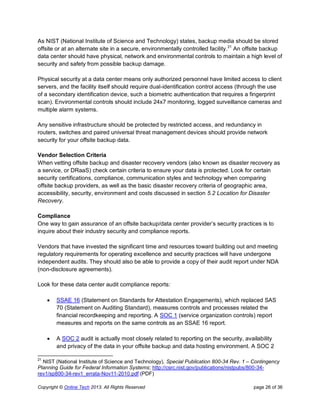 Copyright © Online Tech 2013. All Rights Reserved page 26 of 36
As NIST (National Institute of Science and Technology) states, backup media should be stored
offsite or at an alternate site in a secure, environmentally controlled facility.21
An offsite backup
data center should have physical, network and environmental controls to maintain a high level of
security and safety from possible backup damage.
Physical security at a data center means only authorized personnel have limited access to client
servers, and the facility itself should require dual-identification control access (through the use
of a secondary identification device, such a biometric authentication that requires a fingerprint
scan). Environmental controls should include 24x7 monitoring, logged surveillance cameras and
multiple alarm systems.
Any sensitive infrastructure should be protected by restricted access, and redundancy in
routers, switches and paired universal threat management devices should provide network
security for your offsite backup data.
Vendor Selection Criteria
When vetting offsite backup and disaster recovery vendors (also known as disaster recovery as
a service, or DRaaS) check certain criteria to ensure your data is protected. Look for certain
security certifications, compliance, communication styles and technology when comparing
offsite backup providers, as well as the basic disaster recovery criteria of geographic area,
accessibility, security, environment and costs discussed in section 5.2 Location for Disaster
Recovery.
Compliance
One way to gain assurance of an offsite backup/data center provider’s security practices is to
inquire about their industry security and compliance reports.
Vendors that have invested the significant time and resources toward building out and meeting
regulatory requirements for operating excellence and security practices will have undergone
independent audits. They should also be able to provide a copy of their audit report under NDA
(non-disclosure agreements).
Look for these data center audit compliance reports:
 SSAE 16 (Statement on Standards for Attestation Engagements), which replaced SAS
70 (Statement on Auditing Standard), measures controls and processes related the
financial recordkeeping and reporting. A SOC 1 (service organization controls) report
measures and reports on the same controls as an SSAE 16 report.
 A SOC 2 audit is actually most closely related to reporting on the security, availability
and privacy of the data in your offsite backup and data hosting environment. A SOC 2
21
NIST (National Institute of Science and Technology), Special Publication 800-34 Rev. 1 – Contingency
Planning Guide for Federal Information Systems; http://csrc.nist.gov/publications/nistpubs/800-34-
rev1/sp800-34-rev1_errata-Nov11-2010.pdf (PDF)
 