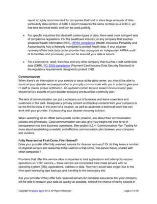 Copyright © Online Tech 2013. All Rights Reserved page 27 of 36
report is highly recommended for companies that host or store large amounts of data,
particularly data centers. A SOC 3 report measures the same controls as a SOC 2, yet
has less technical detail, and can be used publicly.
 For specific industries that deal with certain types of data, there exist more stringent sets
of compliance regulations. For the healthcare industry, or any company that touches
protected health information (PHI), HIPAA compliance (Health Insurance Portability and
Accountability Act) is federally mandated to protect health data. If your disaster
recovery/offsite back data center provider has undergone an independent HIPAA audit
of its facilities and processes, you can be assured your data is secure.
 For e-commerce, retail, franchise and any other company that touches credit cardholder
data (CHD), PCI DSS compliance (Payment Card Industry Data Security Standard) is
the regulatory requirements designed to protect CHD.
Communication
When there’s an interruption in your service or issue at the data center, you should be able to
count on your disaster recovery provider to promptly communicate with you in order to give your
IT staff or clients proper notification. An updated contact list and tested communication plan
should be key aspects of your disaster recovery and business continuity plan.
The lack of communication can put a company out of business and leave coworkers and
customers in the dark. Designate a primary contact and backup contacts from your company to
be the first to know in the event of a disaster, as well as assemble a technical team that can
work with your provider, if outsourcing your disaster recovery solution.
When searching for an offsite backup/data center provider, ask about their communication
policies and processes. Good communication can also give you insight into their level of
transparency into their business operations. See section 5.5.4. Communication Plan Testing for
more about establishing a realistic and effective communication plan between your company
and vendors.
Fully Reserved or First-Come, First-Served?
Does your provider offer fully reserved servers for disaster recovery? Or do they lease a number
of physical servers and resources to be used on a first-come, first-served basis, shared with
other companies?
Providers that offer this service allow companies to load applications and attempt to recover
operations on “cold” servers – these servers are considered bare metal servers with no
operating system (OS), applications, patches or data. Recovery would take longer due to the
time spent retrieving tape backups and traveling to the secondary site.
Ask your provider if they offer fully reserved servers for complete assurance that your company
will be able to recover your data as quickly as possible, without the chance of being second in
 
