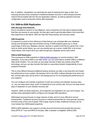 Copyright © Online Tech 2013. All Rights Reserved page 28 of 36
line. In addition, virtualization can eliminate the need of restoring from tape or disk, thus
reducing recovery times compared to traditional disaster recovery in which physical servers
need to first be loaded with the OS and application software, as well as patched to the last
configuration used in production before data restoration.
5.4. SAN-to-SAN Replication
SAN (Storage Area Network)
Due to compliance reasons or due diligence, many companies not only want a backup locally
that they can recover to very quickly, but they also need to get that data offsite in the event that
they experience a site failure. SAN can help with these backup and recovery needs.
SAN Snapshots
A snapshot is a point-in-time reference of data that you can schedule after your database
dumps and transaction logs have finished running. A SAN snapshot gives you a virtual
copy/image of what your database volumes, devices or systems look like at a given time. If you
have an entire server failure, you can very quickly spin up a server, install SQL or do a bare
metal restore, then import all of your data and get your database server back online.
SAN-to-SAN Replication
The counterpart to SAN snapshots is SAN-to-SAN replication (or synchronization). With
replication, if you had a SAN in one data center, you can send data to another SAN in a different
data center location. You can back up very large volumes of data very quickly using SAN
technology, and you can also transfer that data to a secondary location independently of your
snapshot schedule.
This is more efficient because traditional backup windows can take a very long time and impact
the performance of your system. By keeping it all on the SAN, it allows backups to be done very
fast, and the data copy can be done in the background so it’s not impacting the performance of
your systems.
You can configure and maintain snapshots on both your primary and disaster recovery sites,
i.e., you can keep seven days’ worth of snapshots on your primary site, and you can keep seven
days of replication on your disaster recovery site.
However, SANs are fairly expensive, and snapshots and replication can use a lot of space. You
will also need specialized staff to configure and manage SAN operations.
SAN-based recovery focuses on large volumes of data, and it is more difficult to recover
individual files. Traditional recovery focuses on critical business files for more granular recovery,
but that comes at the cost of speed. With a large volume of data, traditional recovery can be
much slower than SAN-based snapshots.
SAN-to-SAN replication can support a private cloud environment and provide fast recovery
times (RTO of 1 hour and RPO of minutes). After a disaster is mitigated, SAN-to-SAN
 