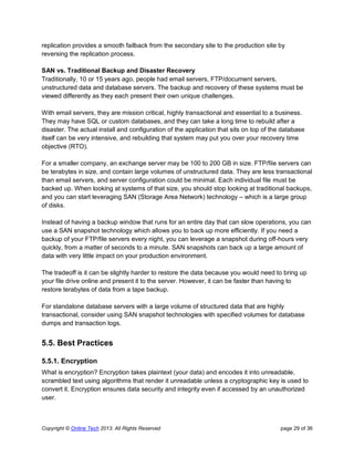 Copyright © Online Tech 2013. All Rights Reserved page 29 of 36
replication provides a smooth failback from the secondary site to the production site by
reversing the replication process.
SAN vs. Traditional Backup and Disaster Recovery
Traditionally, 10 or 15 years ago, people had email servers, FTP/document servers,
unstructured data and database servers. The backup and recovery of these systems must be
viewed differently as they each present their own unique challenges.
With email servers, they are mission critical, highly transactional and essential to a business.
They may have SQL or custom databases, and they can take a long time to rebuild after a
disaster. The actual install and configuration of the application that sits on top of the database
itself can be very intensive, and rebuilding that system may put you over your recovery time
objective (RTO).
For a smaller company, an exchange server may be 100 to 200 GB in size. FTP/file servers can
be terabytes in size, and contain large volumes of unstructured data. They are less transactional
than email servers, and server configuration could be minimal. Each individual file must be
backed up. When looking at systems of that size, you should stop looking at traditional backups,
and you can start leveraging SAN (Storage Area Network) technology – which is a large group
of disks.
Instead of having a backup window that runs for an entire day that can slow operations, you can
use a SAN snapshot technology which allows you to back up more efficiently. If you need a
backup of your FTP/file servers every night, you can leverage a snapshot during off-hours very
quickly, from a matter of seconds to a minute. SAN snapshots can back up a large amount of
data with very little impact on your production environment.
The tradeoff is it can be slightly harder to restore the data because you would need to bring up
your file drive online and present it to the server. However, it can be faster than having to
restore terabytes of data from a tape backup.
For standalone database servers with a large volume of structured data that are highly
transactional, consider using SAN snapshot technologies with specified volumes for database
dumps and transaction logs.
5.5. Best Practices
5.5.1. Encryption
What is encryption? Encryption takes plaintext (your data) and encodes it into unreadable,
scrambled text using algorithms that render it unreadable unless a cryptographic key is used to
convert it. Encryption ensures data security and integrity even if accessed by an unauthorized
user.
 