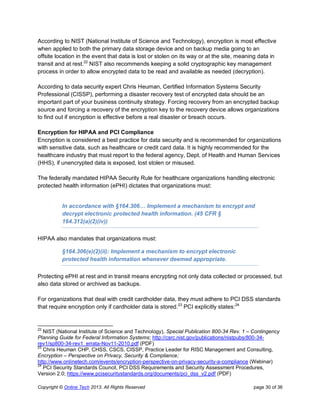 Copyright © Online Tech 2013. All Rights Reserved page 30 of 36
According to NIST (National Institute of Science and Technology), encryption is most effective
when applied to both the primary data storage device and on backup media going to an
offsite location in the event that data is lost or stolen on its way or at the site, meaning data in
transit and at rest.22
NIST also recommends keeping a solid cryptographic key management
process in order to allow encrypted data to be read and available as needed (decryption).
According to data security expert Chris Heuman, Certified Information Systems Security
Professional (CISSP), performing a disaster recovery test of encrypted data should be an
important part of your business continuity strategy. Forcing recovery from an encrypted backup
source and forcing a recovery of the encryption key to the recovery device allows organizations
to find out if encryption is effective before a real disaster or breach occurs.
Encryption for HIPAA and PCI Compliance
Encryption is considered a best practice for data security and is recommended for organizations
with sensitive data, such as healthcare or credit card data. It is highly recommended for the
healthcare industry that must report to the federal agency, Dept. of Health and Human Services
(HHS), if unencrypted data is exposed, lost stolen or misused.
The federally mandated HIPAA Security Rule for healthcare organizations handling electronic
protected health information (ePHI) dictates that organizations must:
In accordance with §164.306… Implement a mechanism to encrypt and
decrypt electronic protected health information. (45 CFR §
164.312(a)(2)(iv))
HIPAA also mandates that organizations must:
§164.306(e)(2)(ii): Implement a mechanism to encrypt electronic
protected health information whenever deemed appropriate.
Protecting ePHI at rest and in transit means encrypting not only data collected or processed, but
also data stored or archived as backups.
For organizations that deal with credit cardholder data, they must adhere to PCI DSS standards
that require encryption only if cardholder data is stored.23
PCI explicitly states:24
22
NIST (National Institute of Science and Technology), Special Publication 800-34 Rev. 1 – Contingency
Planning Guide for Federal Information Systems; http://csrc.nist.gov/publications/nistpubs/800-34-
rev1/sp800-34-rev1_errata-Nov11-2010.pdf (PDF)
23
Chris Heuman CHP, CHSS, CSCS, CISSP, Practice Leader for RISC Management and Consulting,
Encryption – Perspective on Privacy, Security & Compliance;
http://www.onlinetech.com/events/encryption-perspective-on-privacy-security-a-compliance (Webinar)
24
PCI Security Standards Council, PCI DSS Requirements and Security Assessment Procedures,
Version 2.0; https://www.pcisecuritystandards.org/documents/pci_dss_v2.pdf (PDF)
 