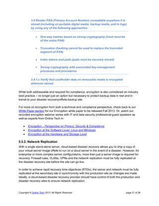 Copyright © Online Tech 2013. All Rights Reserved page 31 of 36
3.4 Render PAN (Primary Account Number) unreadable anywhere it is
stored (including on portable digital media, backup media, and in logs)
by using any of the following approaches:
 One-way hashes based on strong cryptography (hash must be
of the entire PAN)
 Truncation (hashing cannot be used to replace the truncated
segment of PAN)
 Index tokens and pads (pads must be securely stored)
 Strong cryptography with associated key-management
processes and procedures
3.4.1.c Verify that cardholder data on removable media is encrypted
wherever stored.
While both addressable and required for compliance, encryption is also considered an industry
best practice – no longer just an option but necessary to protect backup data in rest and in
transit to your disaster recovery/offsite backup site.
For more on encryption from both a technical and compliance perspective, check back to our
White Paper section for our Encryption white paper to be released Fall 2013. Or, watch our
recorded encryption webinar series with IT and data security professional guest speakers as
well as experts from Online Tech in:
 Encryption – Perspective on Privacy, Security & Compliance
 Encryption at the Software Level: Linux and Windows
 Encryption at the Hardware and Storage Level
5.5.2. Network Replication
With a single stand-alone server, cloud-based disaster recovery allows you to ship a copy of
your virtual server image offsite to run on a cloud server in the event of a disaster. However, for
enterprise or more complex server configurations, more than just a server image is required for
recovery. Firewall rules, VLANs, VPNs and the network replication must be fully replicated at
the disaster recovery site before the site can go live.
In order to achieve rapid recovery time objectives (RTOs), the server and network must be fully
replicated at the secondary site in synchronicity with the production site as changes are made.
Ideally, a cloud-based disaster recovery provider should have control of both the production and
disaster recovery sites to ensure network replication.
 