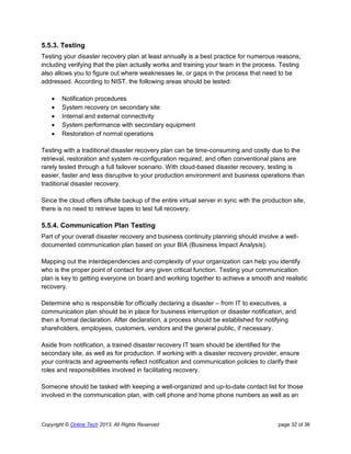 Copyright © Online Tech 2013. All Rights Reserved page 32 of 36
5.5.3. Testing
Testing your disaster recovery plan at least annually is a best practice for numerous reasons,
including verifying that the plan actually works and training your team in the process. Testing
also allows you to figure out where weaknesses lie, or gaps in the process that need to be
addressed. According to NIST, the following areas should be tested:
 Notification procedures
 System recovery on secondary site
 Internal and external connectivity
 System performance with secondary equipment
 Restoration of normal operations
Testing with a traditional disaster recovery plan can be time-consuming and costly due to the
retrieval, restoration and system re-configuration required, and often conventional plans are
rarely tested through a full failover scenario. With cloud-based disaster recovery, testing is
easier, faster and less disruptive to your production environment and business operations than
traditional disaster recovery.
Since the cloud offers offsite backup of the entire virtual server in sync with the production site,
there is no need to retrieve tapes to test full recovery.
5.5.4. Communication Plan Testing
Part of your overall disaster recovery and business continuity planning should involve a well-
documented communication plan based on your BIA (Business Impact Analysis).
Mapping out the interdependencies and complexity of your organization can help you identify
who is the proper point of contact for any given critical function. Testing your communication
plan is key to getting everyone on board and working together to achieve a smooth and realistic
recovery.
Determine who is responsible for officially declaring a disaster – from IT to executives, a
communication plan should be in place for business interruption or disaster notification, and
then a formal declaration. After declaration, a process should be established for notifying
shareholders, employees, customers, vendors and the general public, if necessary.
Aside from notification, a trained disaster recovery IT team should be identified for the
secondary site, as well as for production. If working with a disaster recovery provider, ensure
your contracts and agreements reflect notification and communication policies to clarify their
roles and responsibilities involved in facilitating recovery.
Someone should be tasked with keeping a well-organized and up-to-date contact list for those
involved in the communication plan, with cell phone and home phone numbers as well as an
 