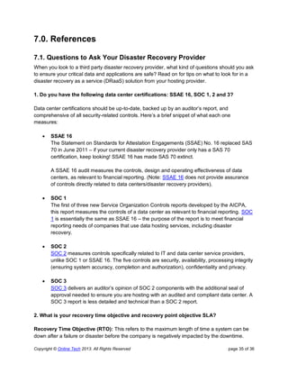 Copyright © Online Tech 2013. All Rights Reserved page 35 of 36
7.0. References
7.1. Questions to Ask Your Disaster Recovery Provider
When you look to a third party disaster recovery provider, what kind of questions should you ask
to ensure your critical data and applications are safe? Read on for tips on what to look for in a
disaster recovery as a service (DRaaS) solution from your hosting provider.
1. Do you have the following data center certifications: SSAE 16, SOC 1, 2 and 3?
Data center certifications should be up-to-date, backed up by an auditor’s report, and
comprehensive of all security-related controls. Here’s a brief snippet of what each one
measures:
 SSAE 16
The Statement on Standards for Attestation Engagements (SSAE) No. 16 replaced SAS
70 in June 2011 – if your current disaster recovery provider only has a SAS 70
certification, keep looking! SSAE 16 has made SAS 70 extinct.
A SSAE 16 audit measures the controls, design and operating effectiveness of data
centers, as relevant to financial reporting. (Note: SSAE 16 does not provide assurance
of controls directly related to data centers/disaster recovery providers).
 SOC 1
The first of three new Service Organization Controls reports developed by the AICPA,
this report measures the controls of a data center as relevant to financial reporting. SOC
1 is essentially the same as SSAE 16 – the purpose of the report is to meet financial
reporting needs of companies that use data hosting services, including disaster
recovery.
 SOC 2
SOC 2 measures controls specifically related to IT and data center service providers,
unlike SOC 1 or SSAE 16. The five controls are security, availability, processing integrity
(ensuring system accuracy, completion and authorization), confidentiality and privacy.
 SOC 3
SOC 3 delivers an auditor’s opinion of SOC 2 components with the additional seal of
approval needed to ensure you are hosting with an audited and compliant data center. A
SOC 3 report is less detailed and technical than a SOC 2 report.
2. What is your recovery time objective and recovery point objective SLA?
Recovery Time Objective (RTO): This refers to the maximum length of time a system can be
down after a failure or disaster before the company is negatively impacted by the downtime.
 